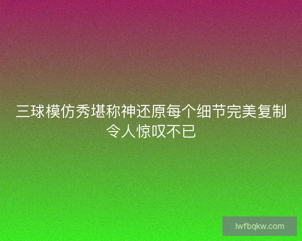 三球模仿秀堪称神还原每个细节完美复制令人惊叹不已