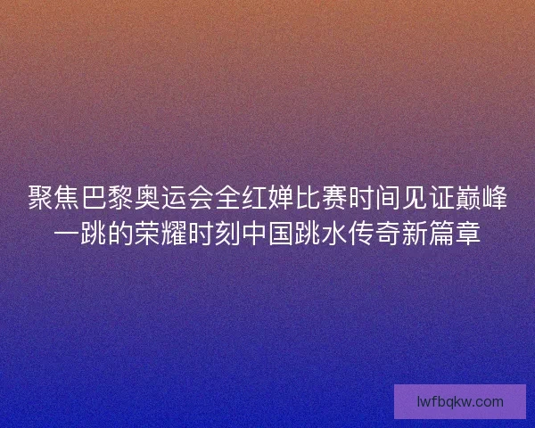 聚焦巴黎奥运会全红婵比赛时间见证巅峰一跳的荣耀时刻中国跳水传奇新篇章