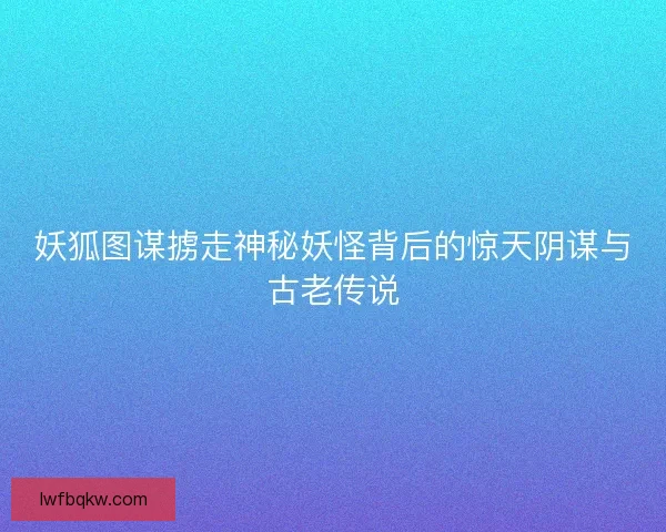 妖狐图谋掳走神秘妖怪背后的惊天阴谋与古老传说