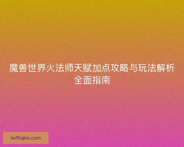 魔兽世界火法师天赋加点攻略与玩法解析全面指南