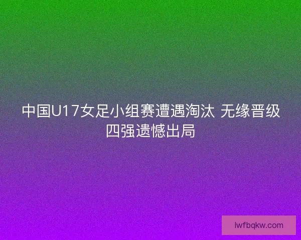 中国U17女足小组赛遭遇淘汰 无缘晋级四强遗憾出局