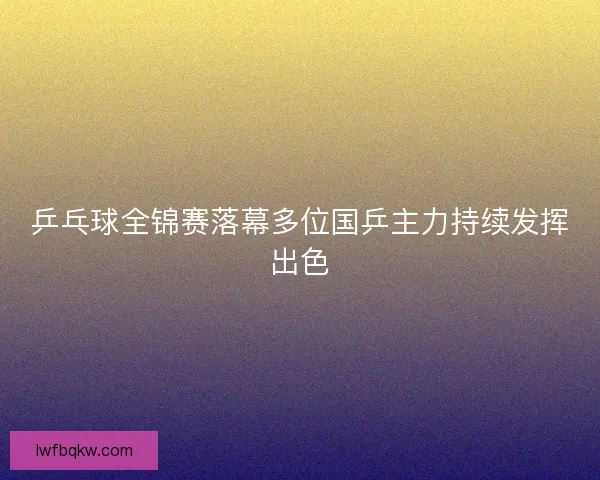 乒乓球全锦赛落幕多位国乒主力持续发挥出色