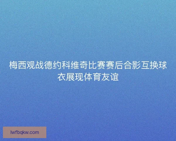 梅西观战德约科维奇比赛赛后合影互换球衣展现体育友谊 梅西观战德约科维奇比赛赛后合影互换球衣展现体育友谊