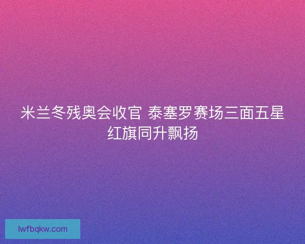 米兰冬残奥会收官 泰塞罗赛场三面五星红旗同升飘扬