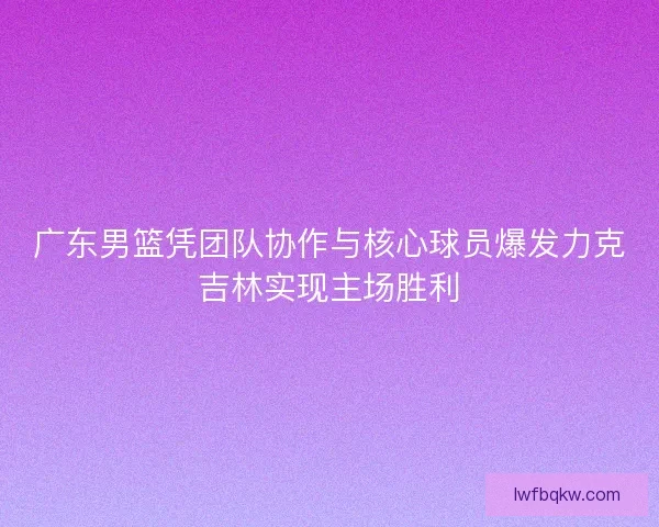 广东男篮凭团队协作与核心球员爆发力克吉林实现主场胜利