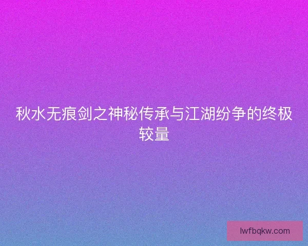 秋水无痕剑之神秘传承与江湖纷争的终极较量