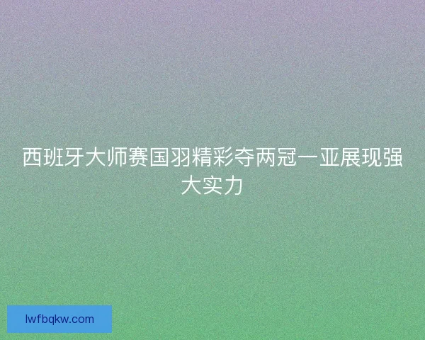 西班牙大师赛国羽精彩夺两冠一亚展现强大实力 西班牙大师赛国羽精彩夺两冠一亚展现强大实力