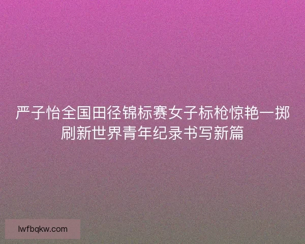严子怡全国田径锦标赛女子标枪惊艳一掷刷新世界青年纪录书写新篇