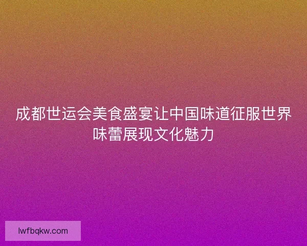 成都世运会美食盛宴让中国味道征服世界味蕾展现文化魅力