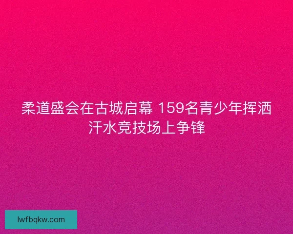 柔道盛会在古城启幕 159名青少年挥洒汗水竞技场上争锋