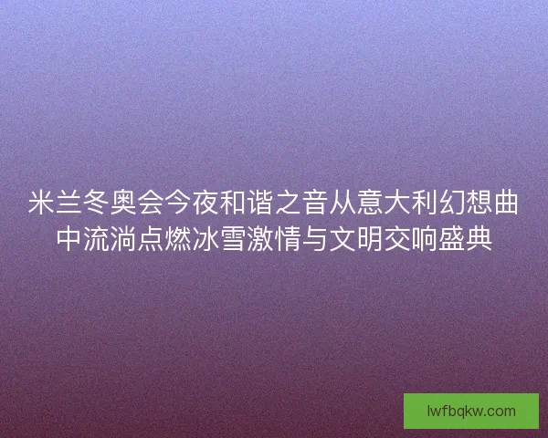 米兰冬奥会今夜和谐之音从意大利幻想曲中流淌点燃冰雪激情与文明交响盛典
