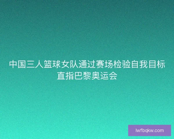 中国三人篮球女队通过赛场检验自我目标直指巴黎奥运会