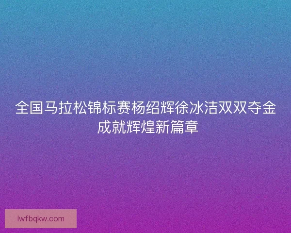 全国马拉松锦标赛杨绍辉徐冰洁双双夺金 成就辉煌新篇章