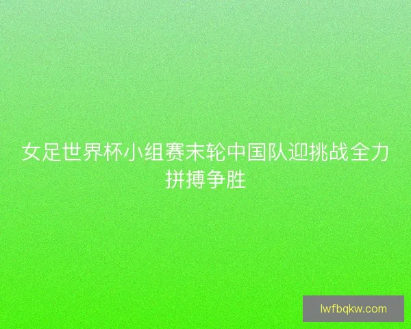 女足世界杯小组赛末轮中国队迎挑战全力拼搏争胜