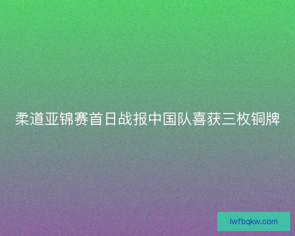 柔道亚锦赛首日战报中国队喜获三枚铜牌