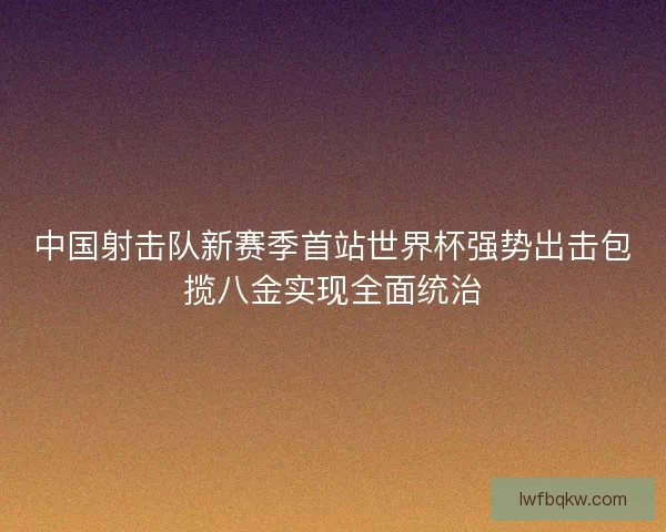 中国射击队新赛季首站世界杯强势出击包揽八金实现全面统治 中国射击队新赛季首站世界杯强势出击包揽八金实现全面统治