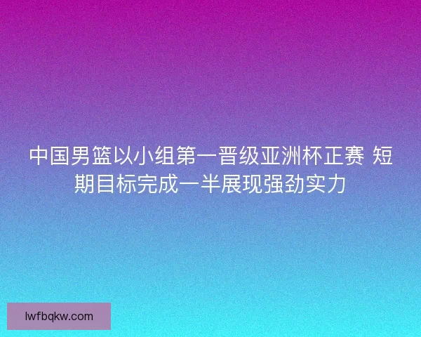 中国男篮以小组第一晋级亚洲杯正赛 短期目标完成一半展现强劲实力