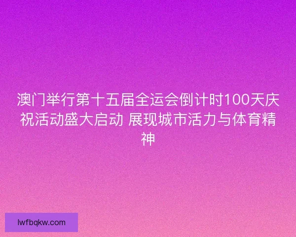 澳门举行第十五届全运会倒计时100天庆祝活动盛大启动 展现城市活力与体育精神
