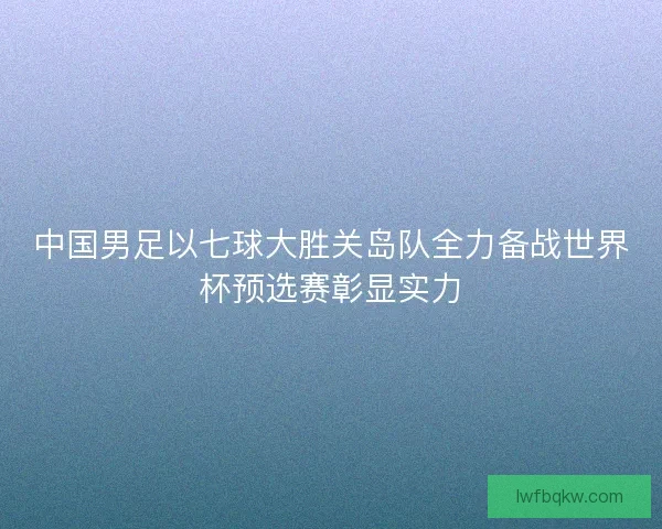 中国男足以七球大胜关岛队全力备战世界杯预选赛彰显实力