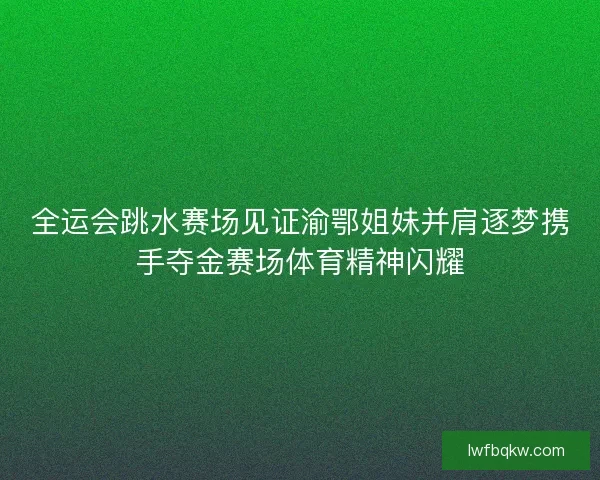 全运会跳水赛场见证渝鄂姐妹并肩逐梦携手夺金赛场体育精神闪耀