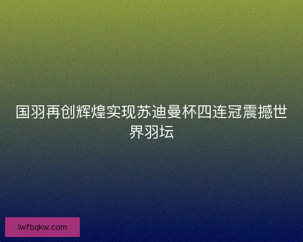 国羽再创辉煌实现苏迪曼杯四连冠震撼世界羽坛
