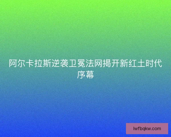 阿尔卡拉斯逆袭卫冕法网揭开新红土时代序幕