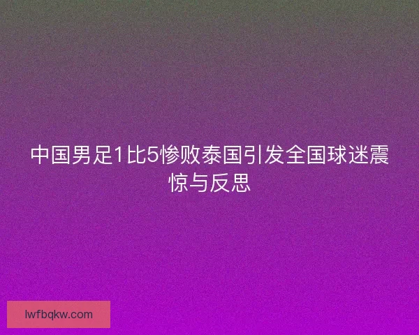 中国男足1比5惨败泰国引发全国球迷震惊与反思