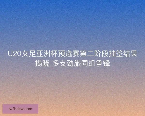 U20女足亚洲杯预选赛第二阶段抽签结果揭晓 多支劲旅同组争锋