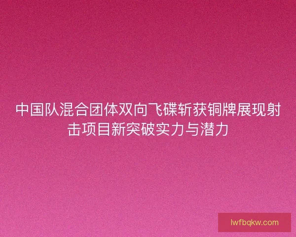 中国队混合团体双向飞碟斩获铜牌展现射击项目新突破实力与潜力 中国队混合团体双向飞碟斩获铜牌展现射击项目新突破实力与潜力